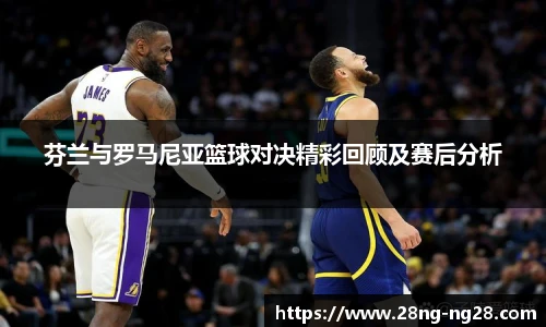 芬兰与罗马尼亚篮球对决精彩回顾及赛后分析
